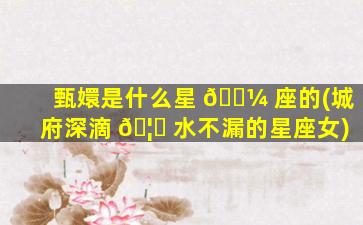 甄嬛是什么星 🌼 座的(城府深滴 🦅 水不漏的星座女)